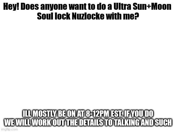 I dont have anything to stream cast my 2ds so ill have to either show it to the camra or narrorate it | Hey! Does anyone want to do a Ultra Sun+Moon 
Soul lock Nuzlocke with me? ILL MOSTLY BE ON AT 8-12PM EST. IF YOU DO WE WILL WORK OUT THE DETAILS TO TALKING AND SUCH | image tagged in blank white template | made w/ Imgflip meme maker