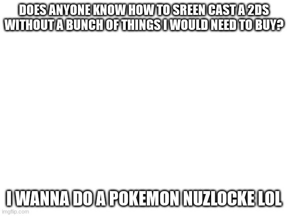 With someone thats why I need to know | DOES ANYONE KNOW HOW TO SREEN CAST A 2DS WITHOUT A BUNCH OF THINGS I WOULD NEED TO BUY? I WANNA DO A POKEMON NUZLOCKE LOL | image tagged in blank white template,fun,nuzlocke,2ds,nintedo | made w/ Imgflip meme maker