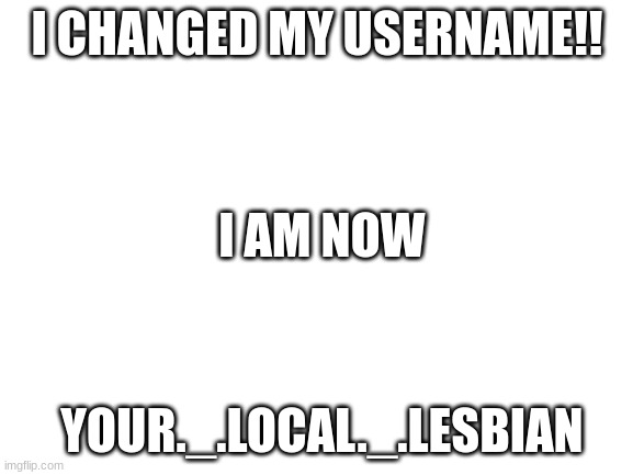 lol i gay | I CHANGED MY USERNAME!! I AM NOW; YOUR._.LOCAL._.LESBIAN | image tagged in blank white template,gay,lesbian | made w/ Imgflip meme maker