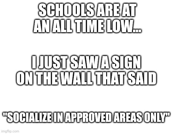 I know school is controlling but jeez |  SCHOOLS ARE AT AN ALL TIME LOW... I JUST SAW A SIGN ON THE WALL THAT SAID; "SOCIALIZE IN APPROVED AREAS ONLY" | image tagged in blank white template | made w/ Imgflip meme maker