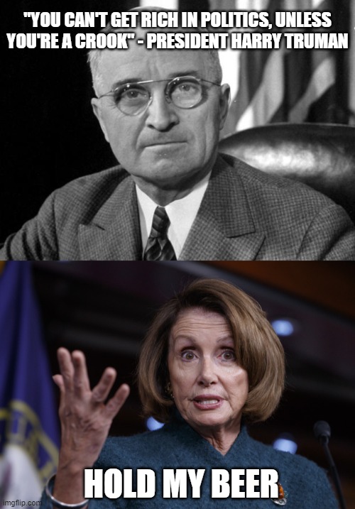 "YOU CAN'T GET RICH IN POLITICS, UNLESS YOU'RE A CROOK" - PRESIDENT HARRY TRUMAN; HOLD MY BEER | image tagged in harry s truman,good old nancy pelosi | made w/ Imgflip meme maker