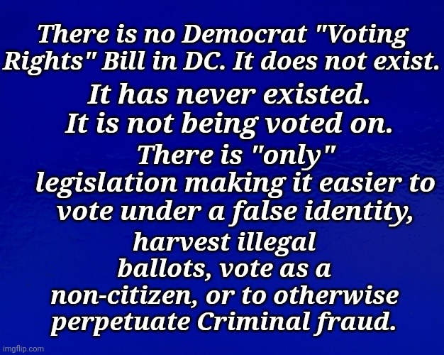 There is No Democrat "Voting Rights" Bill in DC. It Does Not Exist. | There is no Democrat "Voting Rights" Bill in DC. It does not exist. It has never existed. It is not being voted on. There is "only" legislation making it easier to vote under a false identity, harvest illegal ballots, vote as a non-citizen, or to otherwise perpetuate Criminal fraud. | image tagged in voter fraud,liberal,agenda,democratic socialism,freedom,aaaaand its gone | made w/ Imgflip meme maker
