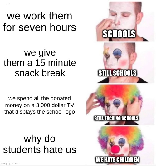 Clown Applying Makeup Meme | we work them for seven hours; SCHOOLS; we give them a 15 minute snack break; STILL SCHOOLS; we spend all the donated money on a 3,000 dollar TV that displays the school logo; STILL FUCKING SCHOOLS; why do students hate us; WE HATE CHILDREN | image tagged in memes,clown applying makeup | made w/ Imgflip meme maker