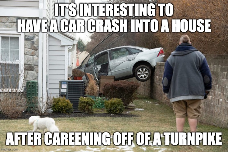New Jersey Car Crash | IT'S INTERESTING TO HAVE A CAR CRASH INTO A HOUSE; AFTER CAREENING OFF OF A TURNPIKE | image tagged in memes,car crash | made w/ Imgflip meme maker