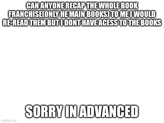 :) | CAN ANYONE RECAP THE WHOLE BOOK FRANCHISE(ONLY HE MAIN BOOKS) TO ME I WOULD RE-READ THEM BUT I DONT HAVE ACESS TO THE BOOKS; SORRY IN ADVANCED | image tagged in blank white template | made w/ Imgflip meme maker