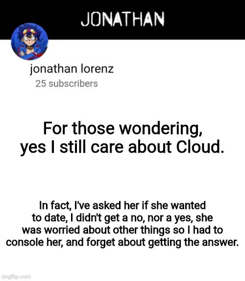 jonathan lorenz temp 4 | For those wondering, yes I still care about Cloud. In fact, I've asked her if she wanted to date, I didn't get a no, nor a yes, she was worried about other things so I had to console her, and forget about getting the answer. | image tagged in jonathan lorenz temp 4 | made w/ Imgflip meme maker