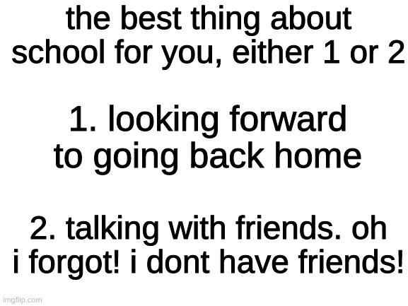 is this relatable | the best thing about school for you, either 1 or 2; 1. looking forward to going back home; 2. talking with friends. oh i forgot! i dont have friends! | image tagged in blank white template | made w/ Imgflip meme maker