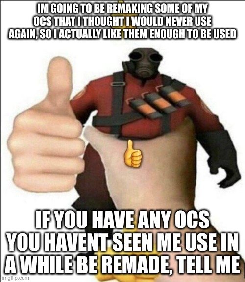 Pyro thumbs up | IM GOING TO BE REMAKING SOME OF MY OCS THAT I THOUGHT I WOULD NEVER USE AGAIN, SO I ACTUALLY LIKE THEM ENOUGH TO BE USED; IF YOU HAVE ANY OCS YOU HAVENT SEEN ME USE IN A WHILE BE REMADE, TELL ME | image tagged in pyro thumbs up | made w/ Imgflip meme maker