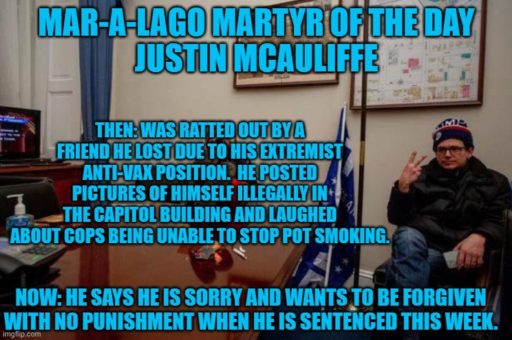 He says that others who have negative views of him now, are punishment enough. | MAR-A-LAGO MARTYR OF THE DAY
JUSTIN MCAULIFFE; THEN: WAS RATTED OUT BY A FRIEND HE LOST DUE TO HIS EXTREMIST ANTI-VAX POSITION.  HE POSTED PICTURES OF HIMSELF ILLEGALLY IN THE CAPITOL BUILDING AND LAUGHED ABOUT COPS BEING UNABLE TO STOP POT SMOKING. NOW: HE SAYS HE IS SORRY AND WANTS TO BE FORGIVEN WITH NO PUNISHMENT WHEN HE IS SENTENCED THIS WEEK. | image tagged in politics | made w/ Imgflip meme maker