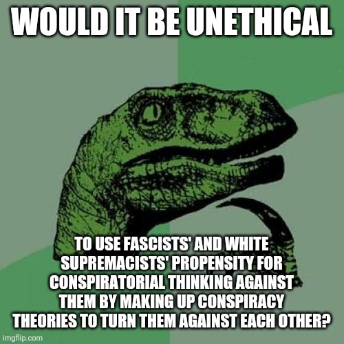 Philosoraptor | WOULD IT BE UNETHICAL; TO USE FASCISTS' AND WHITE SUPREMACISTS' PROPENSITY FOR CONSPIRATORIAL THINKING AGAINST THEM BY MAKING UP CONSPIRACY THEORIES TO TURN THEM AGAINST EACH OTHER? | image tagged in memes,philosoraptor,fascists,white supremacists,conspiracy theories,ethics | made w/ Imgflip meme maker