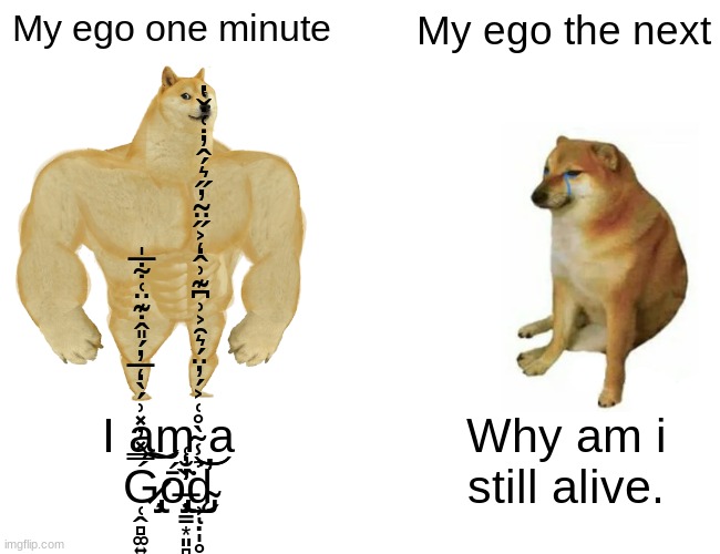 I know this is a repost but still. | My ego one minute; My ego the next; I am a Ǵ̷̢̡̧̜̭̻͚͍̺̼̜̿̽̓̽͗́̀̒̅̓́̎̂̇͊̈͑͋̅̍͝͠ṓ̶̡̧̢̩̳͙͈̻̳̦͔͚̪̤̞̗͈̗̼̠͍̱̟̖̯̰͙̙̖̭̤̜̲̘͈̘̟̏̾̓̐͑͘̕̕̕͜d̴̡̨̛̛̹̣̩̥̺̩͔͎̟̱̉̾͂̀̊͑͐́̓̈́͛̑͐͗͆͊͗̂̒͐̋̈̃̓̋͛́̂̓̇͑̇̌̔͝͝ͅ; Why am i still alive. | image tagged in memes,buff doge vs cheems | made w/ Imgflip meme maker