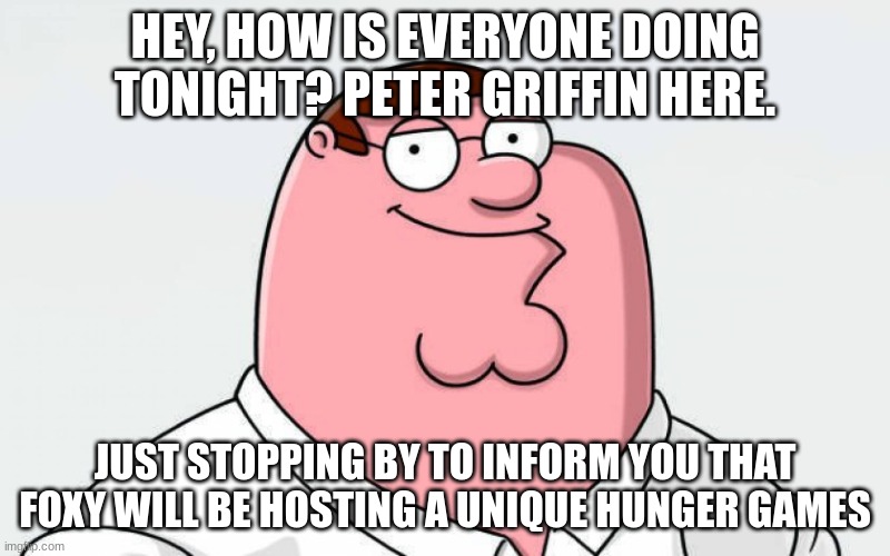 1 male and 1 female per user in the comments | HEY, HOW IS EVERYONE DOING TONIGHT? PETER GRIFFIN HERE. JUST STOPPING BY TO INFORM YOU THAT FOXY WILL BE HOSTING A UNIQUE HUNGER GAMES | image tagged in petah | made w/ Imgflip meme maker