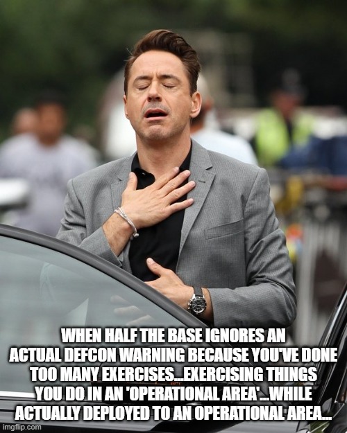 DOD management | WHEN HALF THE BASE IGNORES AN ACTUAL DEFCON WARNING BECAUSE YOU'VE DONE TOO MANY EXERCISES...EXERCISING THINGS YOU DO IN AN 'OPERATIONAL AREA'...WHILE ACTUALLY DEPLOYED TO AN OPERATIONAL AREA... | image tagged in relief | made w/ Imgflip meme maker