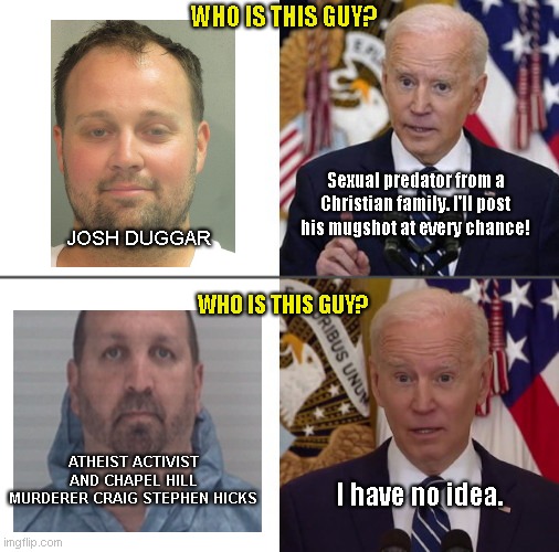 I'm not Christian, but I know trolling and hypocrisy when I see it |  WHO IS THIS GUY? Sexual predator from a Christian family. I'll post his mugshot at every chance! JOSH DUGGAR; WHO IS THIS GUY? ATHEIST ACTIVIST AND CHAPEL HILL MURDERER CRAIG STEPHEN HICKS; I have no idea. | image tagged in selectively aware joe,joe biden,josh duggar,craig stephen hicks,imgflip trolls,hypocrisy | made w/ Imgflip meme maker