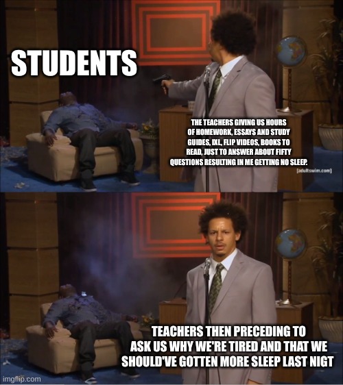 Who Killed Hannibal Meme | STUDENTS; THE TEACHERS GIVING US HOURS OF HOMEWORK, ESSAYS AND STUDY GUIDES, IXL, FLIP VIDEOS, BOOKS TO READ, JUST TO ANSWER ABOUT FIFTY QUESTIONS RESULTING IN ME GETTING NO SLEEP. TEACHERS THEN PRECEDING TO ASK US WHY WE'RE TIRED AND THAT WE SHOULD'VE GOTTEN MORE SLEEP LAST NIGT | image tagged in memes,who killed hannibal | made w/ Imgflip meme maker