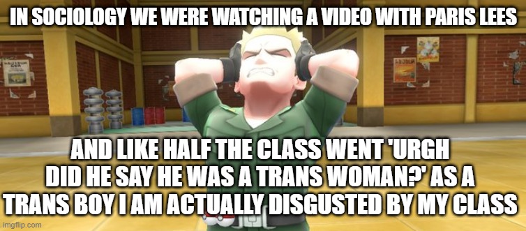 the teacher was telling someone off outside so he didnt see my discomfort and didnt make everyone stfu :( i was almost crying | IN SOCIOLOGY WE WERE WATCHING A VIDEO WITH PARIS LEES; AND LIKE HALF THE CLASS WENT 'URGH DID HE SAY HE WAS A TRANS WOMAN?' AS A TRANS BOY I AM ACTUALLY DISGUSTED BY MY CLASS | image tagged in lt surge in pain | made w/ Imgflip meme maker