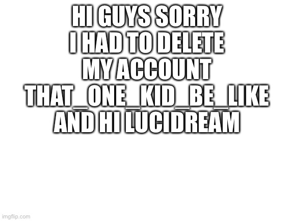Hi I am back | HI GUYS SORRY I HAD TO DELETE MY ACCOUNT THAT_ONE_KID_BE_LIKE AND HI LUCIDREAM | image tagged in blank white template | made w/ Imgflip meme maker