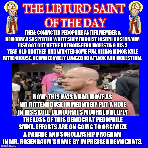 LIBTURD SAINT OF THE DAY - PEDOPHILE & DEMOCRAT ANTIFA JOSEPH ROSENBAUM - MOLESTATION, INCEST | THEN: CONVICTED PEDOPHILE ANTIFA MEMBER & DEMOCRAT SUSPECTED WHITE SUPREMACIST JOSEPH ROSENBAUM JUST GOT OUT OF THE NUTHOUSE FOR MOLESTING HIS 5 YEAR OLD BROTHER AND WANTED SOME FUN. SEEING MINOR KYLE RITTENHOUSE, HE IMMEDIATELY LUNGED TO ATTACK AND MOLEST HIM. NOW: THIS WAS A BAD MOVE AS MR RITTENHOUSE IMMEDIATELY PUT A HOLE IN HIS SKULL. DEMOCRATS MOURNED DEEPLY THE LOSS OF THIS DEMOCRAT PEDOPHILE SAINT. EFFORTS ARE ON GOING TO ORGANIZE A PARADE AND SCHOLARSHIP PROGRAM IN MR. ROSENBAUM'S NAME BY IMPRESSED DEMOCRATS. | image tagged in lotd,libturd saint of the day,joseph rosenbaum | made w/ Imgflip meme maker