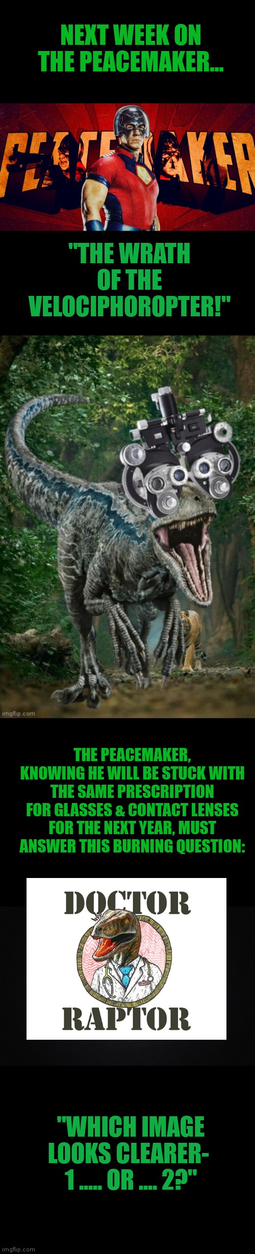 The peacemaker | NEXT WEEK ON THE PEACEMAKER... "THE WRATH OF THE VELOCIPHOROPTER!"; THE PEACEMAKER, KNOWING HE WILL BE STUCK WITH THE SAME PRESCRIPTION FOR GLASSES & CONTACT LENSES FOR THE NEXT YEAR, MUST ANSWER THIS BURNING QUESTION:; "WHICH IMAGE LOOKS CLEARER- 
1 ..... OR .... 2?" | image tagged in funny | made w/ Imgflip meme maker