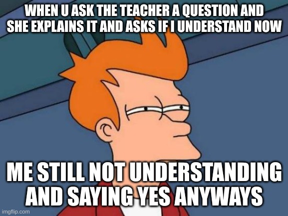 Futurama Fry Meme | WHEN U ASK THE TEACHER A QUESTION AND SHE EXPLAINS IT AND ASKS IF I UNDERSTAND NOW; ME STILL NOT UNDERSTANDING AND SAYING YES ANYWAYS | image tagged in memes,futurama fry | made w/ Imgflip meme maker
