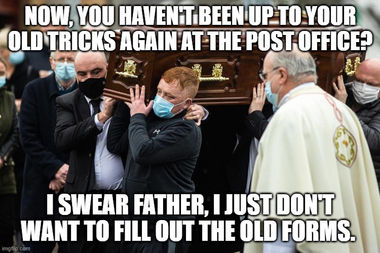 Craggy Strikes Again. | NOW, YOU HAVEN'T BEEN UP TO YOUR OLD TRICKS AGAIN AT THE POST OFFICE? I SWEAR FATHER, I JUST DON'T WANT TO FILL OUT THE OLD FORMS. | image tagged in ireland,an post | made w/ Imgflip meme maker