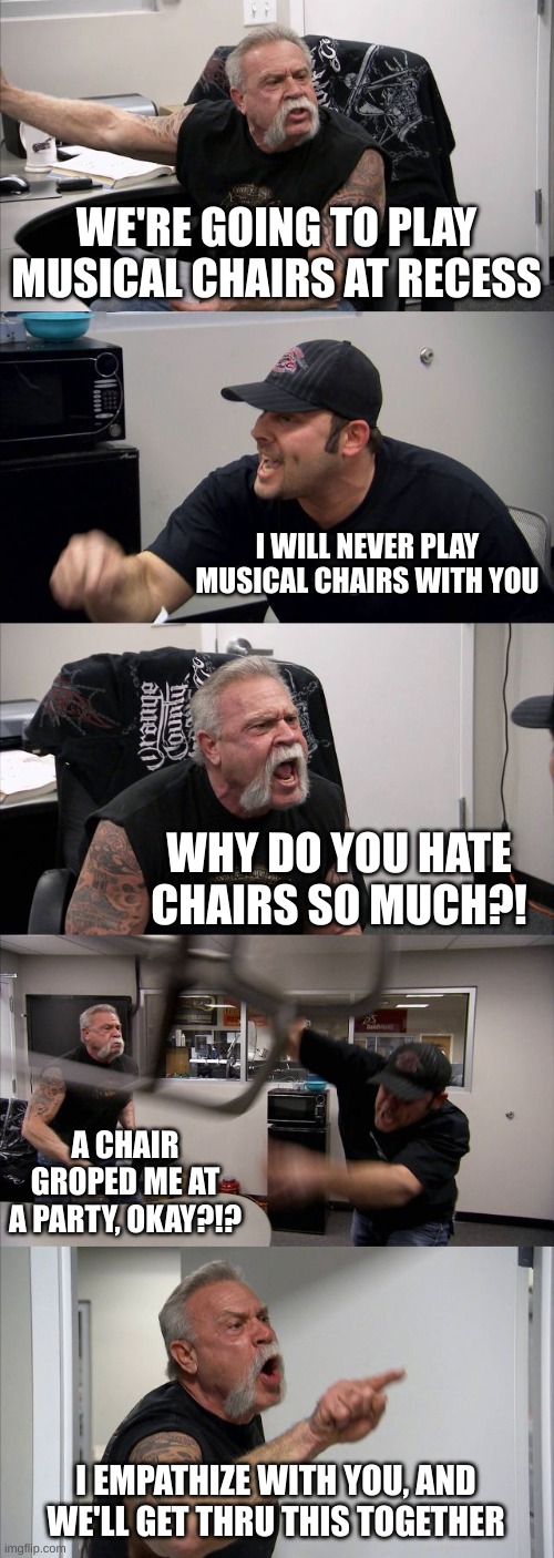 musical chairs | WE'RE GOING TO PLAY MUSICAL CHAIRS AT RECESS; I WILL NEVER PLAY MUSICAL CHAIRS WITH YOU; WHY DO YOU HATE CHAIRS SO MUCH?! A CHAIR GROPED ME AT A PARTY, OKAY?!? I EMPATHIZE WITH YOU, AND WE'LL GET THRU THIS TOGETHER | image tagged in memes,american chopper argument | made w/ Imgflip meme maker