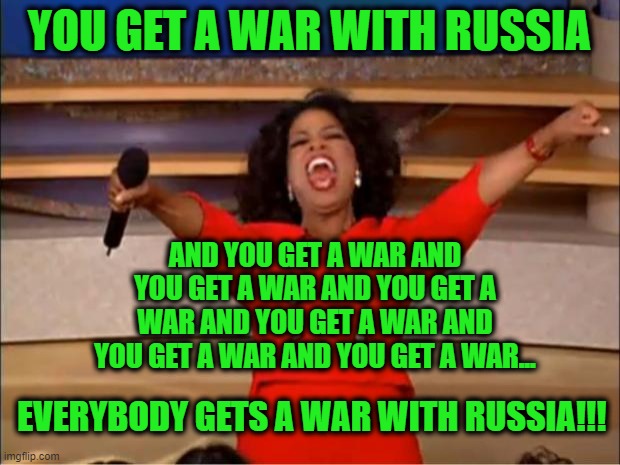 Biden, Congressional Democrats, and Neocons Get Psyched About War | YOU GET A WAR WITH RUSSIA; AND YOU GET A WAR AND YOU GET A WAR AND YOU GET A WAR AND YOU GET A WAR AND YOU GET A WAR AND YOU GET A WAR... EVERYBODY GETS A WAR WITH RUSSIA!!! | image tagged in oprah you get a,biden administration,congressional democrats,neocons,war with russia | made w/ Imgflip meme maker