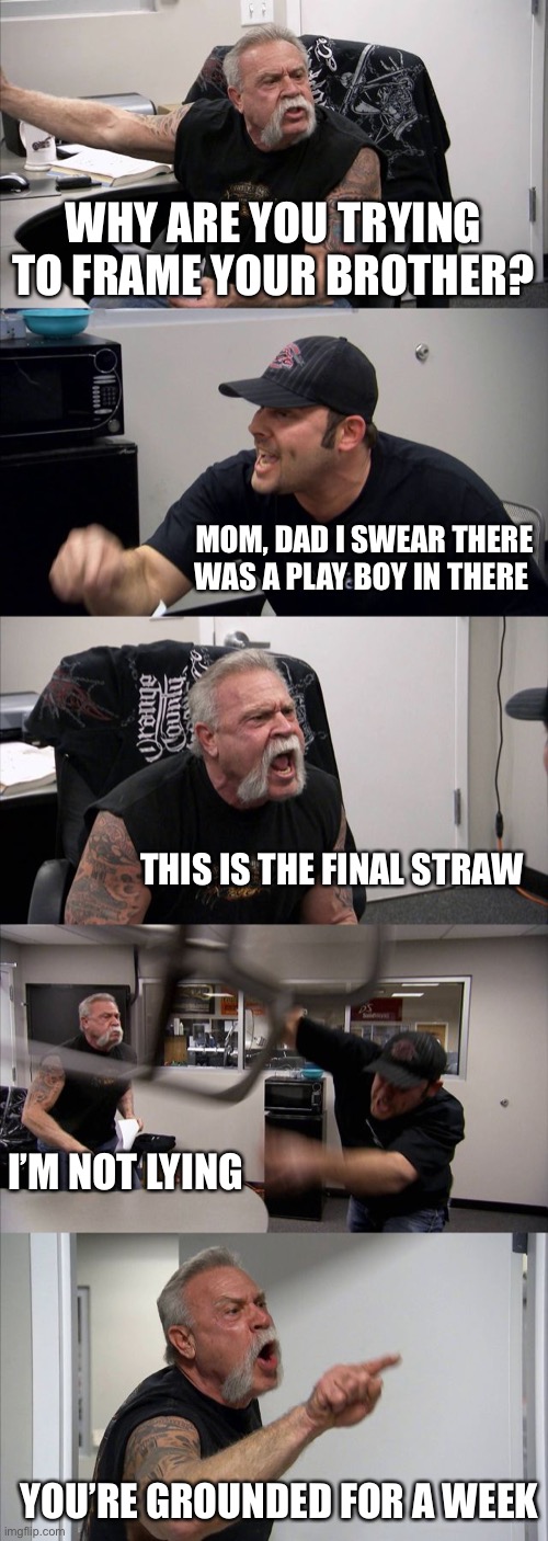 American Chopper Argument Meme | WHY ARE YOU TRYING TO FRAME YOUR BROTHER? MOM, DAD I SWEAR THERE WAS A PLAY BOY IN THERE; THIS IS THE FINAL STRAW; I’M NOT LYING; YOU’RE GROUNDED FOR A WEEK | image tagged in memes,american chopper argument,TheFrostPrime | made w/ Imgflip meme maker