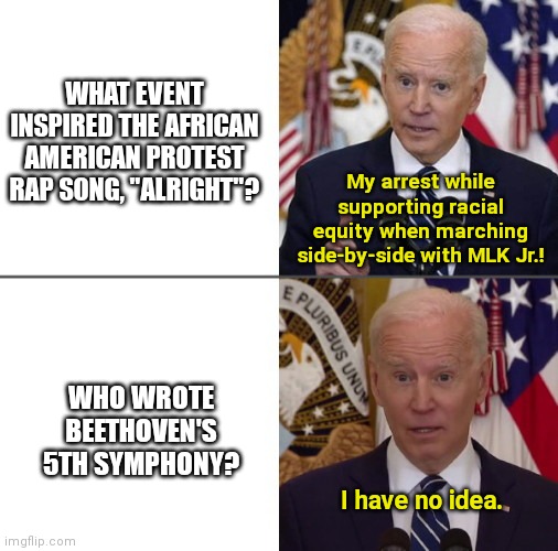 Selectively Aware Joe | WHAT EVENT INSPIRED THE AFRICAN AMERICAN PROTEST RAP SONG, "ALRIGHT"? My arrest while supporting racial equity when marching side-by-side with MLK Jr.! WHO WROTE BEETHOVEN'S 5TH SYMPHONY? I have no idea. | image tagged in selectively aware joe,joe biden,lies,dementia,political humor | made w/ Imgflip meme maker