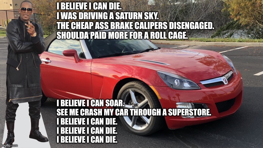 R Kelly parody - Saturn Sky | I BELIEVE I CAN DIE.
I WAS DRIVING A SATURN SKY.
THE CHEAP ASS BRAKE CALIPERS DISENGAGED.
SHOULDA PAID MORE FOR A ROLL CAGE. I BELIEVE I CAN SOAR.
SEE ME CRASH MY CAR THROUGH A SUPERSTORE.
I BELIEVE I CAN DIE.
I BELIEVE I CAN DIE.
I BELIEVE I CAN DIE. | image tagged in saturn sky,memes,r kelly,parody,song lyrics,i believe i can fly | made w/ Imgflip meme maker