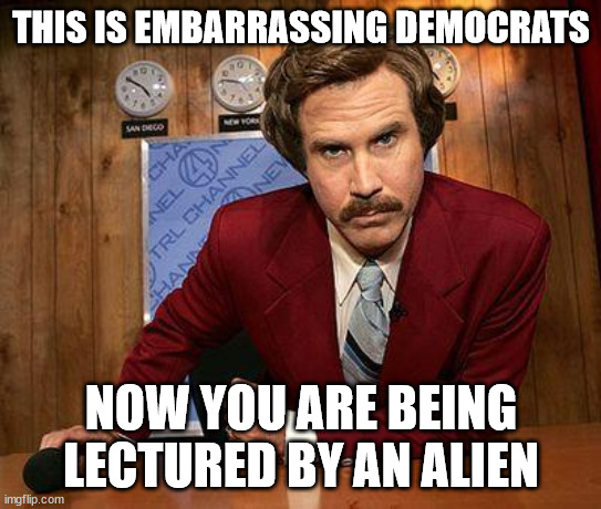 ron burgundy | THIS IS EMBARRASSING DEMOCRATS NOW YOU ARE BEING LECTURED BY AN ALIEN | image tagged in ron burgundy | made w/ Imgflip meme maker