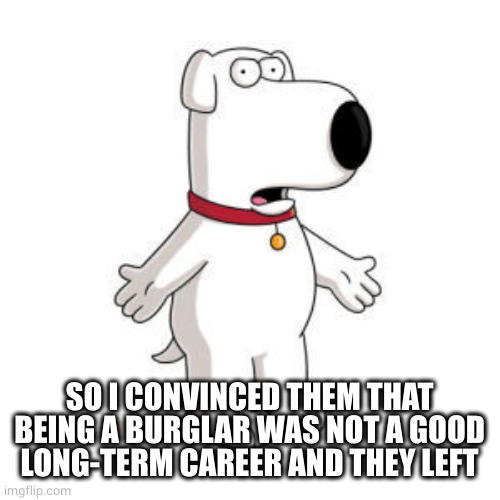 Family Guy Brian Meme | SO I CONVINCED THEM THAT BEING A BURGLAR WAS NOT A GOOD LONG-TERM CAREER AND THEY LEFT | image tagged in memes,family guy brian | made w/ Imgflip meme maker