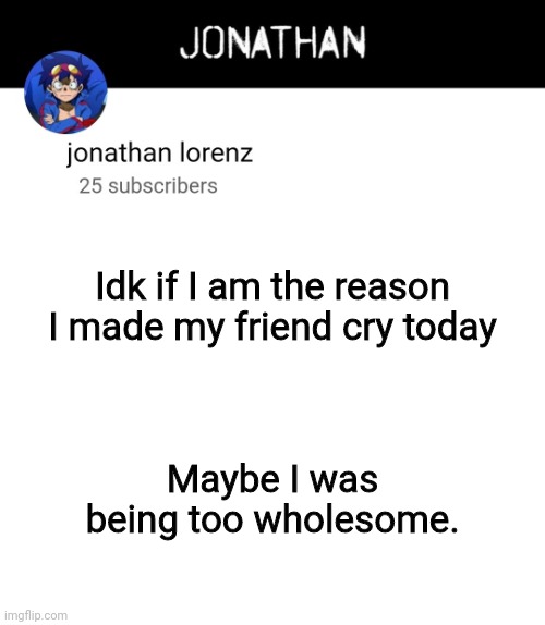 jonathan lorenz temp 4 | Idk if I am the reason I made my friend cry today; Maybe I was being too wholesome. | image tagged in jonathan lorenz temp 4 | made w/ Imgflip meme maker