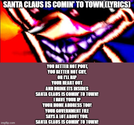 Xenophanes took 40 Benadryls | SANTA CLAUS IS COMIN' TO TOWN (LYRICS); YOU BETTER NOT POUT,
YOU BETTER NOT CRY,
OR I'LL RIP YOUR HEART OUT
AND DRINK ITS INSIDES
SANTA CLAUS IS COMIN' TO TOWN!
I HAVE YOUR IP
YOUR HOME ADDRESS TOO!
YOUR GOVERNMENT FILE
SAYS A LOT ABOUT YOU.
SANTA CLAUS IS COMIN' TO TOWN! | image tagged in xenophanes took 40 benadryls | made w/ Imgflip meme maker