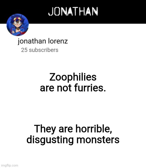 jonathan lorenz temp 4 | Zoophilies are not furries. They are horrible, disgusting monsters | image tagged in jonathan lorenz temp 4 | made w/ Imgflip meme maker