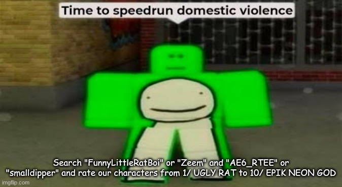 Also, check out, Dipper store and Pine house, on dippers acc | Search "FunnyLittleRatBoi" or "Zeem" and "AE6_RTEE" or "smalldipper" and rate our characters from 1/ UGLY RAT to 10/ EPIK NEON GOD | image tagged in time to speedrun domestic violence | made w/ Imgflip meme maker