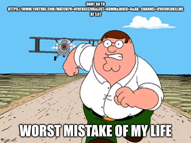 https://www.youtube.com/watch?v=8fNFX6CzjUg&list=RDMM&index=8&ab_channel=ifucouldkillme | DONT GO TO HTTPS://WWW.YOUTUBE.COM/WATCH?V=8FNFX6CZJUG&LIST=RDMM&INDEX=8&AB_CHANNEL=IFUCOULDKILLME AT 1:31; WORST MISTAKE OF MY LIFE | image tagged in peter griffin running away | made w/ Imgflip meme maker