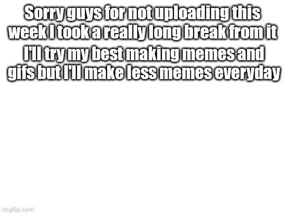 Long break apology | Sorry guys for not uploading this week I took a really long break from it; I'll try my best making memes and gifs but I'll make less memes everyday | image tagged in blank white template | made w/ Imgflip meme maker