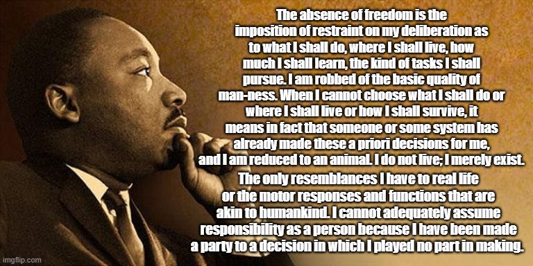 MLK, Jr on Freedom | The absence of freedom is the imposition of restraint on my deliberation as to what I shall do, where I shall live, how much I shall learn, the kind of tasks I shall pursue. I am robbed of the basic quality of man-ness. When I cannot choose what I shall do or where I shall live or how I shall survive, it means in fact that someone or some system has already made these a priori decisions for me, and I am reduced to an animal. I do not live; I merely exist. The only resemblances I have to real life or the motor responses and functions that are akin to humankind. I cannot adequately assume responsibility as a person because I have been made a party to a decision in which I played no part in making. | image tagged in martin luther king jr,freedom | made w/ Imgflip meme maker