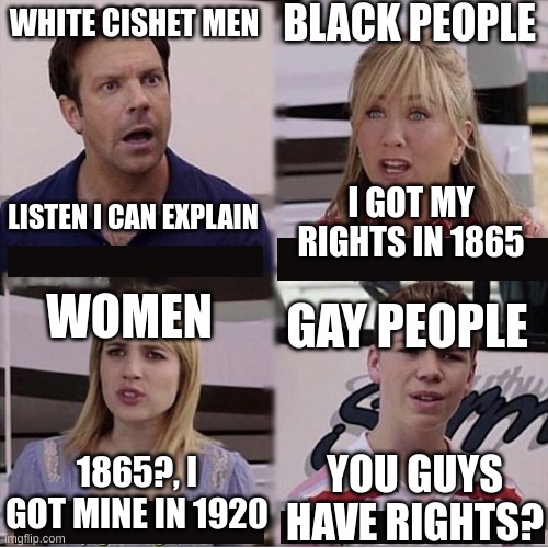 Ok I Made This Like A Week Ago And I Forgot To Post | BLACK PEOPLE; WHITE CISHET MEN; I GOT MY RIGHTS IN 1865; LISTEN I CAN EXPLAIN; WOMEN; GAY PEOPLE; YOU GUYS HAVE RIGHTS? 1865?, I GOT MINE IN 1920 | image tagged in you guys are getting paid template,lgbtq | made w/ Imgflip meme maker