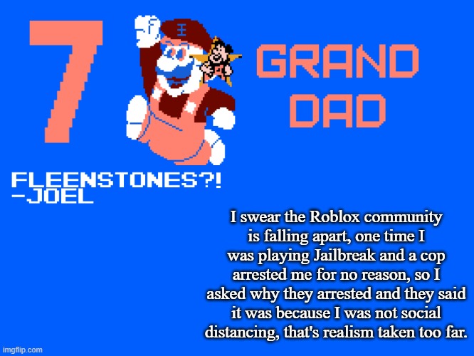 7_GRAND_DAD Template | I swear the Roblox community is falling apart, one time I was playing Jailbreak and a cop arrested me for no reason, so I asked why they arrested and they said it was because I was not social distancing, that's realism taken too far. | image tagged in 7_grand_dad template | made w/ Imgflip meme maker