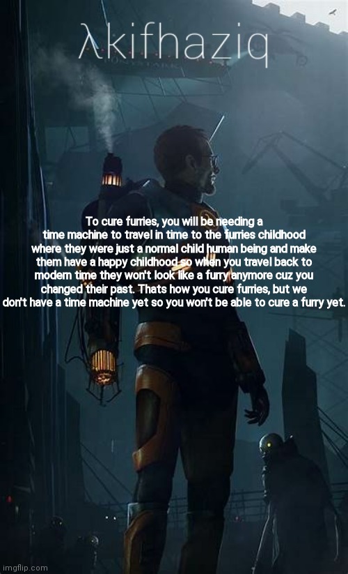 Akifhaziq Hλlf-Life temp | To cure furries, you will be needing a time machine to travel in time to the furries childhood where they were just a normal child human being and make them have a happy childhood so when you travel back to modern time they won't look like a furry anymore cuz you changed their past. Thats how you cure furries, but we don't have a time machine yet so you won't be able to cure a furry yet. | image tagged in akifhaziq h lf-life temp | made w/ Imgflip meme maker