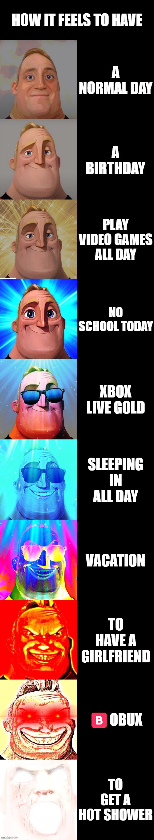 mr incredible becoming canny | HOW IT FEELS TO HAVE; A NORMAL DAY; A BIRTHDAY; PLAY VIDEO GAMES ALL DAY; NO SCHOOL TODAY; XBOX LIVE GOLD; SLEEPING IN ALL DAY; VACATION; TO HAVE A GIRLFRIEND; 🅱️OBUX; TO GET A HOT SHOWER | image tagged in mr incredible becoming canny | made w/ Imgflip meme maker