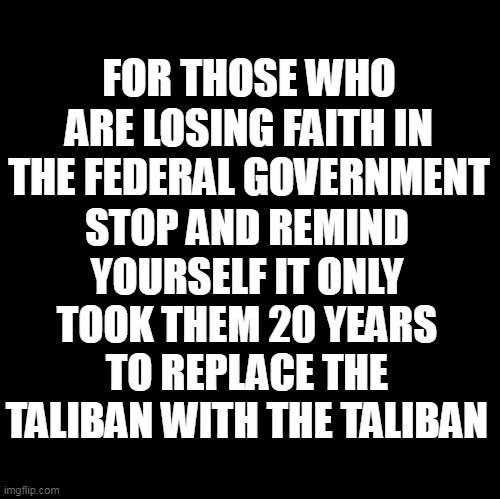 Blank | FOR THOSE WHO ARE LOSING FAITH IN THE FEDERAL GOVERNMENT; STOP AND REMIND YOURSELF IT ONLY TOOK THEM 20 YEARS TO REPLACE THE TALIBAN WITH THE TALIBAN | image tagged in government,politicians | made w/ Imgflip meme maker