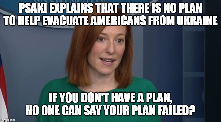 Biden- dangerous, because he is totally incompetent. | PSAKI EXPLAINS THAT THERE IS NO PLAN TO HELP EVACUATE AMERICANS FROM UKRAINE; IF YOU DON'T HAVE A PLAN, NO ONE CAN SAY YOUR PLAN FAILED? | image tagged in circle back psaki,creepy joe biden | made w/ Imgflip meme maker