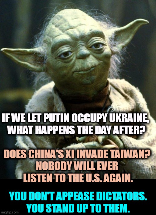 We lose all credibility everywhere, with friends, with enemies, with everybody. |  IF WE LET PUTIN OCCUPY UKRAINE, 

WHAT HAPPENS THE DAY AFTER? DOES CHINA'S XI INVADE TAIWAN? 
NOBODY WILL EVER 
LISTEN TO THE U.S. AGAIN. YOU DON'T APPEASE DICTATORS.
YOU STAND UP TO THEM. | image tagged in memes,star wars yoda,putin,ukraine,china,taiwan | made w/ Imgflip meme maker