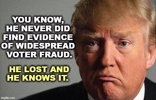 The only widespread fraud we've found is his. | YOU KNOW, 
HE NEVER DID 
FIND EVIDENCE 
OF WIDESPREAD 
VOTER FRAUD. HE LOST AND HE KNOWS IT. | image tagged in trump sad,trump,loser,failure,disaster,election 2020 | made w/ Imgflip meme maker