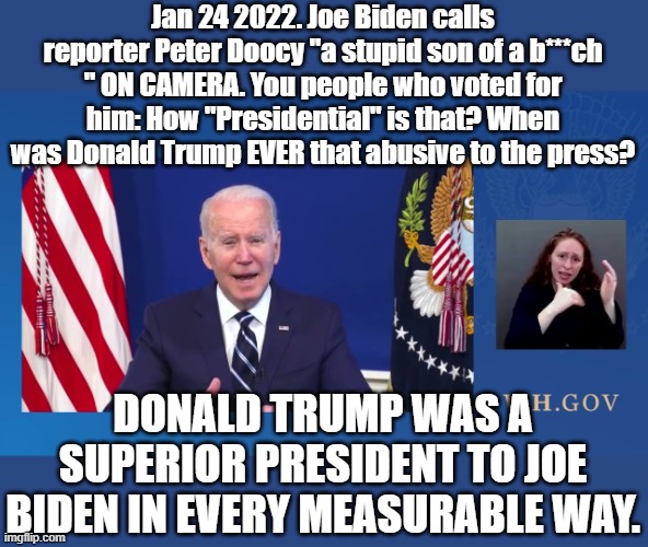 Who, Mr. President is the REAL "stupid SOB" ? You knew you had a hot mic. | Jan 24 2022. Joe Biden calls reporter Peter Doocy "a stupid son of a b***ch " ON CAMERA. You people who voted for him: How "Presidential" is that? When was Donald Trump EVER that abusive to the press? DONALD TRUMP WAS A SUPERIOR PRESIDENT TO JOE BIDEN IN EVERY MEASURABLE WAY. | image tagged in joe biden | made w/ Imgflip meme maker