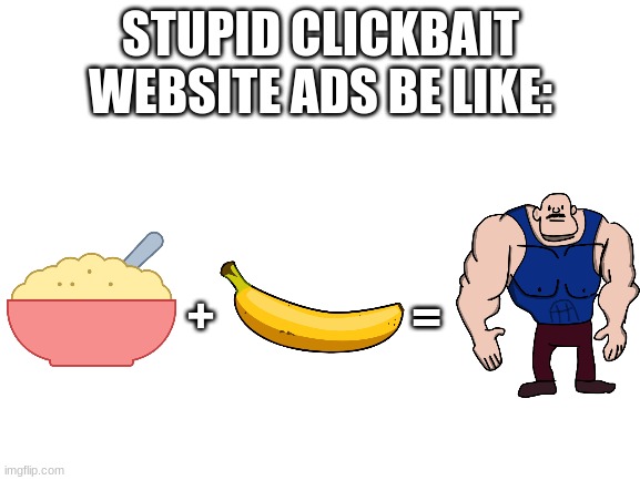 I think we all know how stupid these ads are... |  STUPID CLICKBAIT WEBSITE ADS BE LIKE:; =; + | image tagged in blank white template,pointless,memes,ads be like,bruhh | made w/ Imgflip meme maker