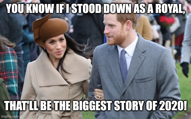 Prince Harry and Meghan Markle | YOU KNOW IF I STOOD DOWN AS A ROYAL, THAT'LL BE THE BIGGEST STORY OF 2020! | image tagged in prince harry and meghan markle | made w/ Imgflip meme maker